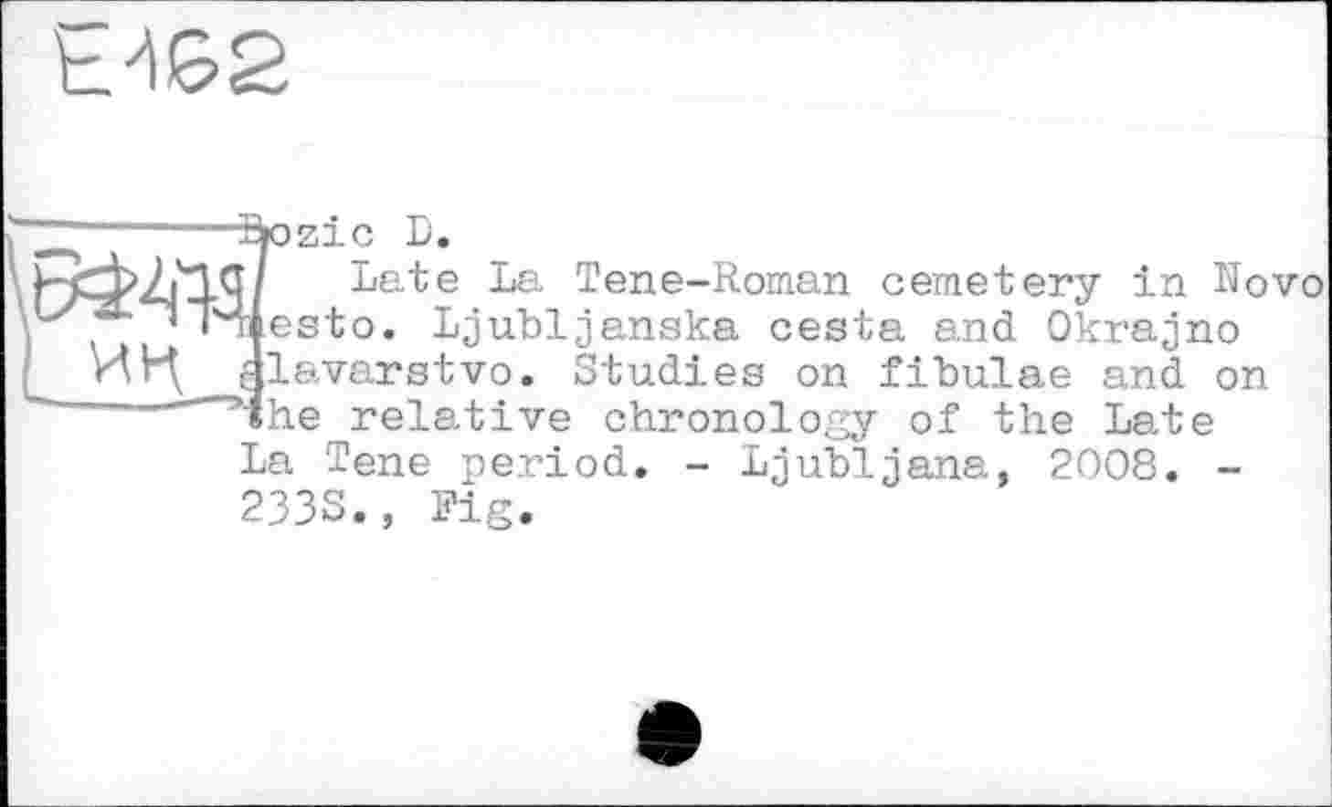 ﻿Е462
Stozic D.
Г/ Late La Tene-Roman cemetery in Novo iiesto. Ljubljanska cesta and Okrajno alavarstvo. Studies on fibulae and on ’ihe relative chronology of the Late La Tene period. - Ljubljana, 2008. -2333., Fig.